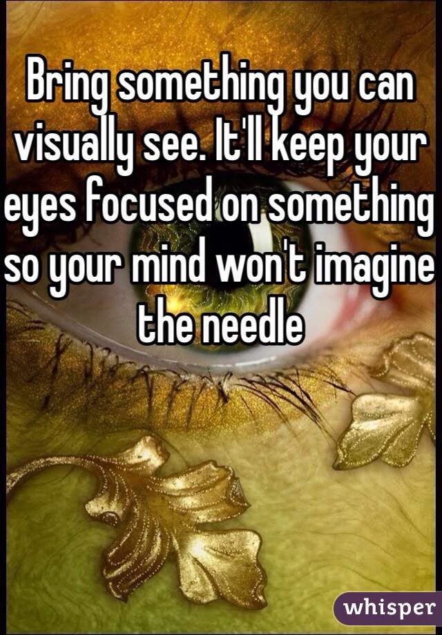 Bring something you can visually see. It'll keep your eyes focused on something so your mind won't imagine the needle 