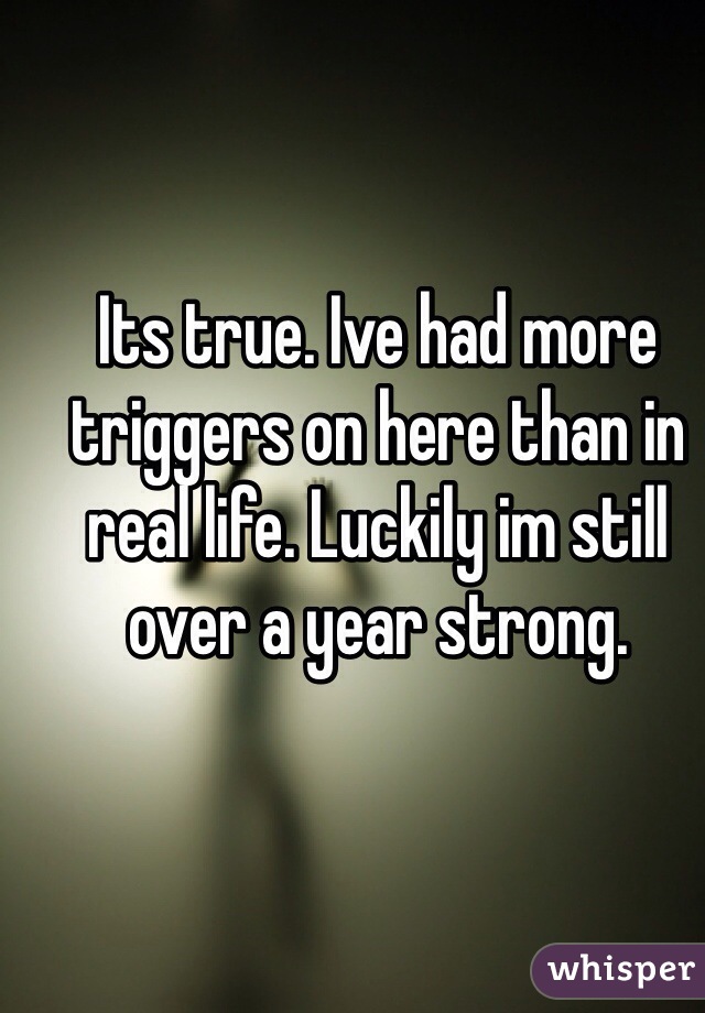 Its true. Ive had more triggers on here than in real life. Luckily im still over a year strong.
