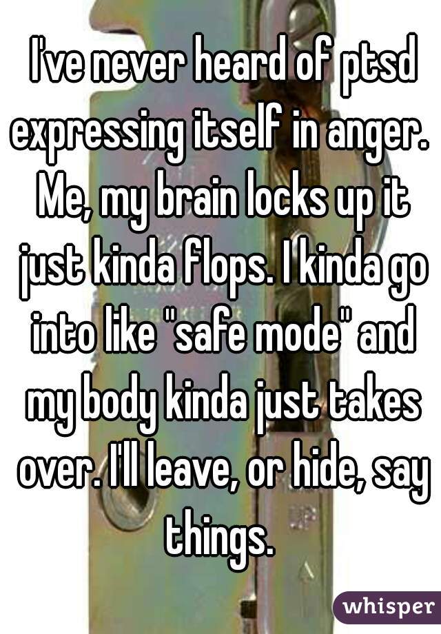  I've never heard of ptsd expressing itself in anger.  Me, my brain locks up it just kinda flops. I kinda go into like "safe mode" and my body kinda just takes over. I'll leave, or hide, say things. 