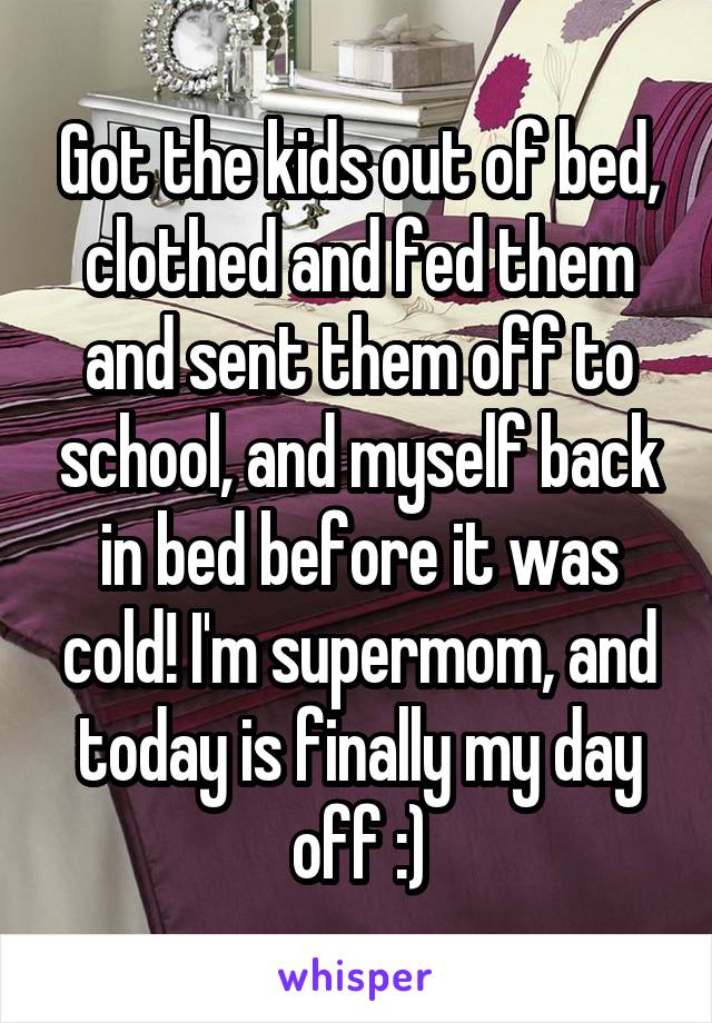 Got the kids out of bed, clothed and fed them and sent them off to school, and myself back in bed before it was cold! I'm supermom, and today is finally my day off :)