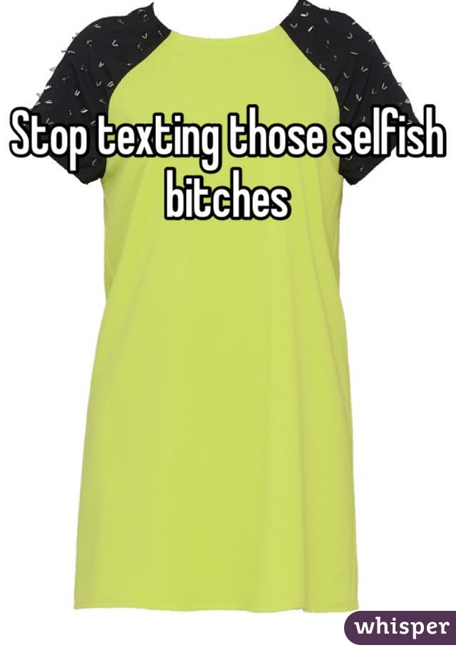Stop texting those selfish bitches