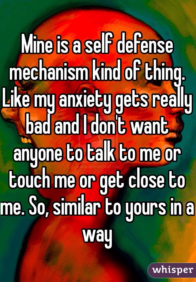 Mine is a self defense mechanism kind of thing. Like my anxiety gets really bad and I don't want anyone to talk to me or touch me or get close to me. So, similar to yours in a way