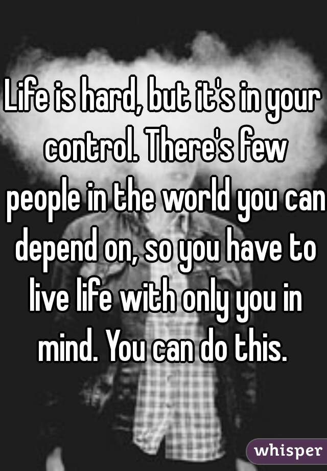 Life is hard, but it's in your control. There's few people in the world you can depend on, so you have to live life with only you in mind. You can do this. 