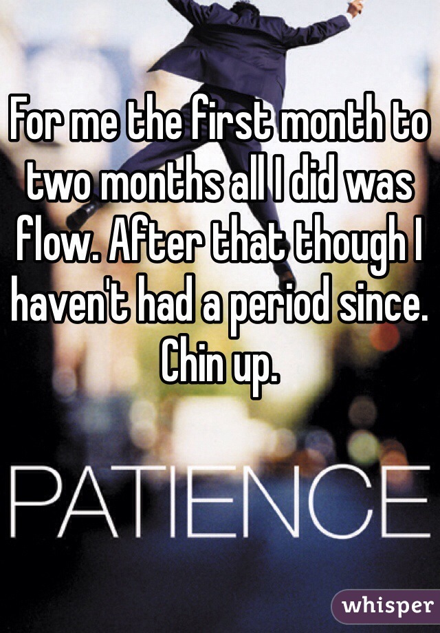For me the first month to two months all I did was flow. After that though I haven't had a period since. Chin up. 