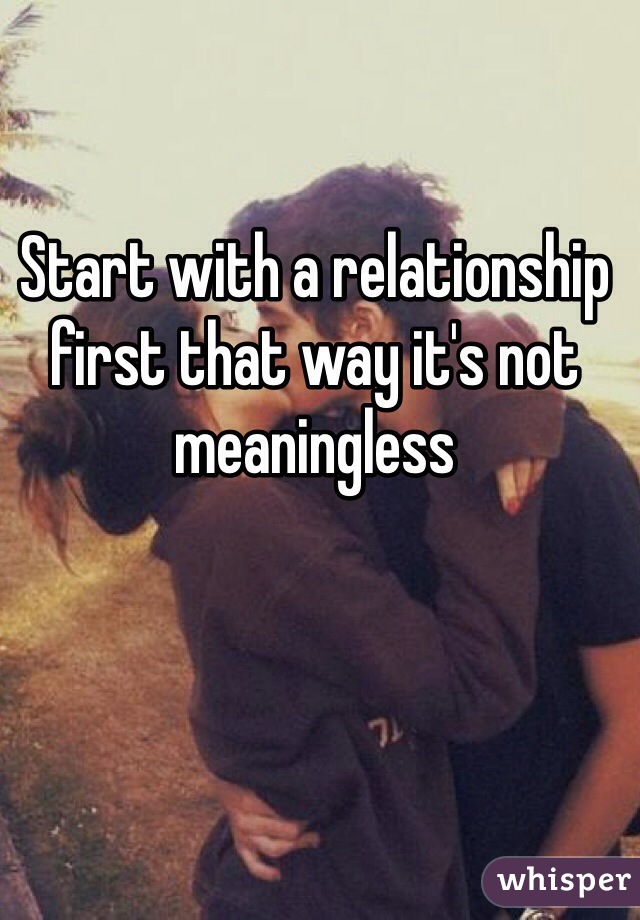 Start with a relationship first that way it's not meaningless 