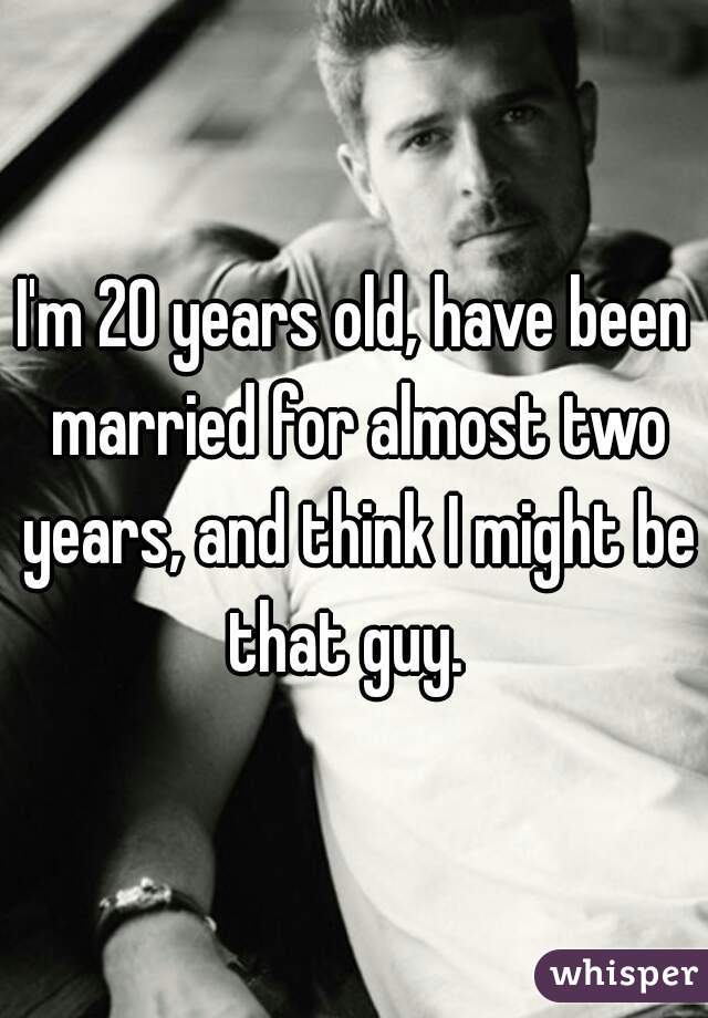 I'm 20 years old, have been married for almost two years, and think I might be that guy.  