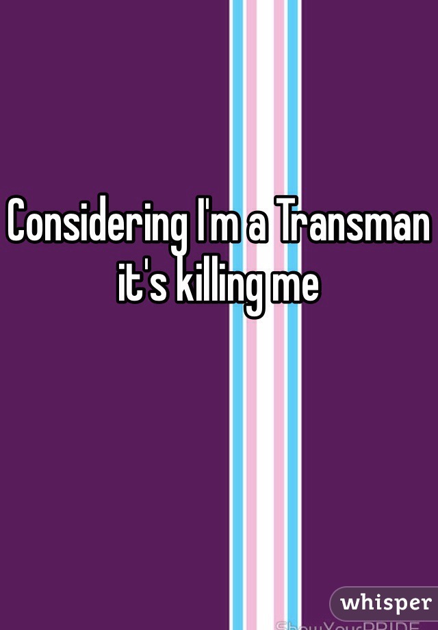 Considering I'm a Transman it's killing me 