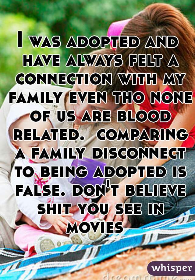 I was adopted and have always felt a connection with my family even tho none of us are blood related.  comparing a family disconnect to being adopted is false. don't believe shit you see in movies  