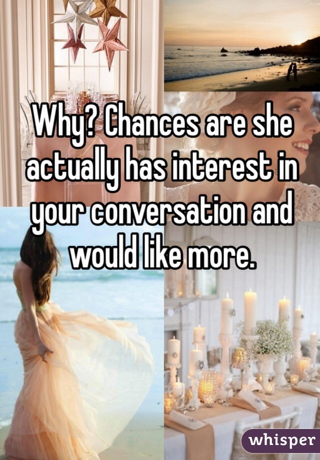 Why? Chances are she actually has interest in your conversation and would like more.