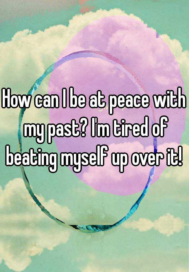 how-can-i-be-at-peace-with-my-past-i-m-tired-of-beating-myself-up-over-it