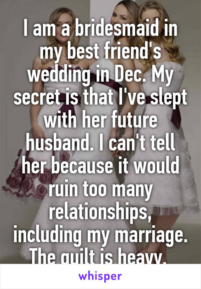 I am a bridesmaid in my best friend's wedding in Dec. My secret is that I've slept with her future husband. I can't tell her because it would ruin too many relationships, including my marriage. The guilt is heavy. 