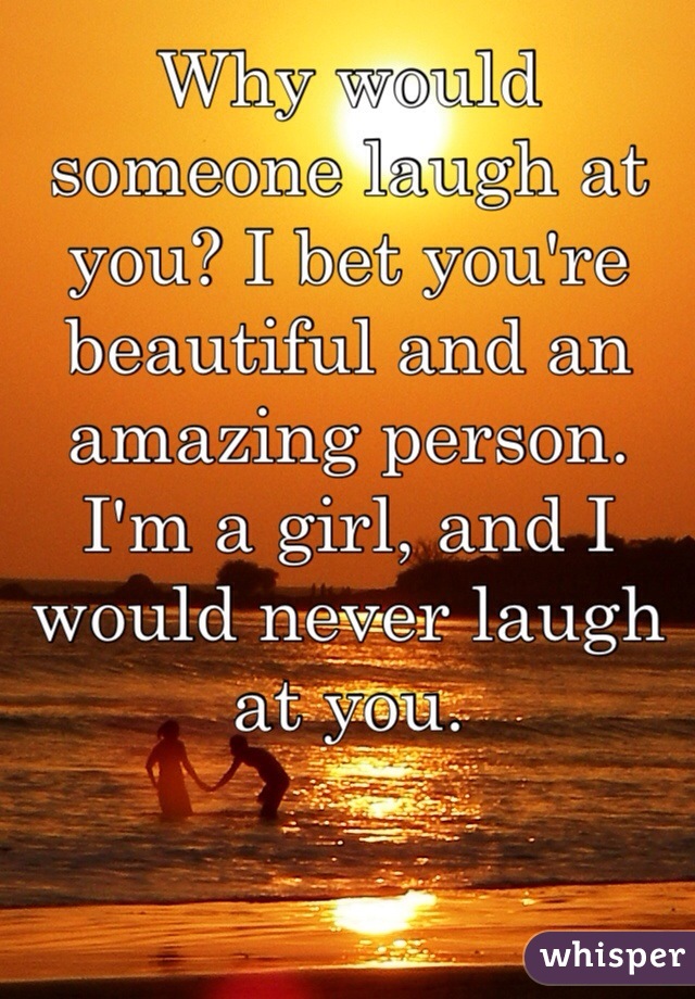 Why would someone laugh at you? I bet you're beautiful and an amazing person. I'm a girl, and I would never laugh at you.