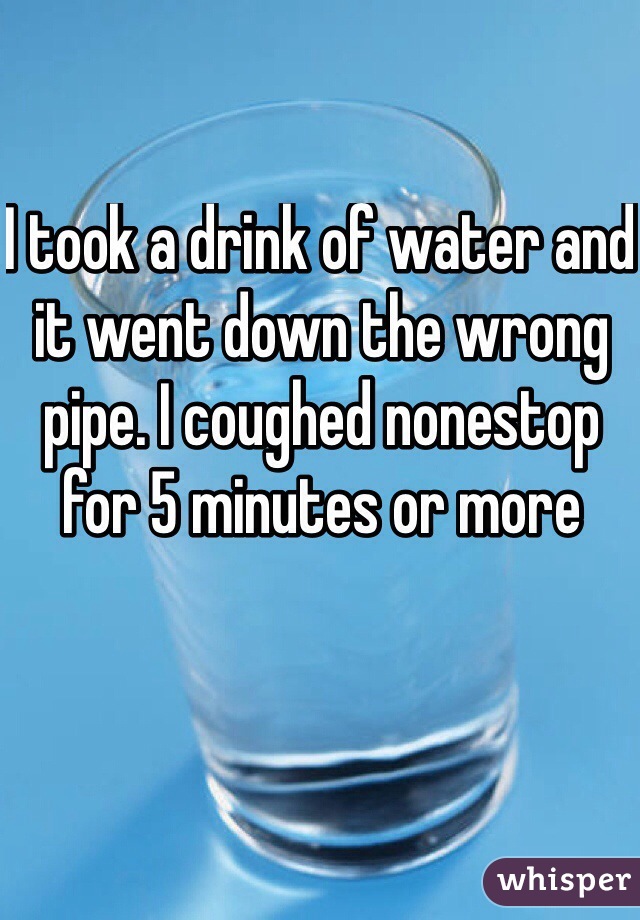 I took a drink of water and it went down the wrong pipe. I coughed nonestop for 5 minutes or more