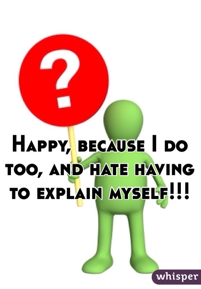 Happy, because I do too, and hate having to explain myself!!!