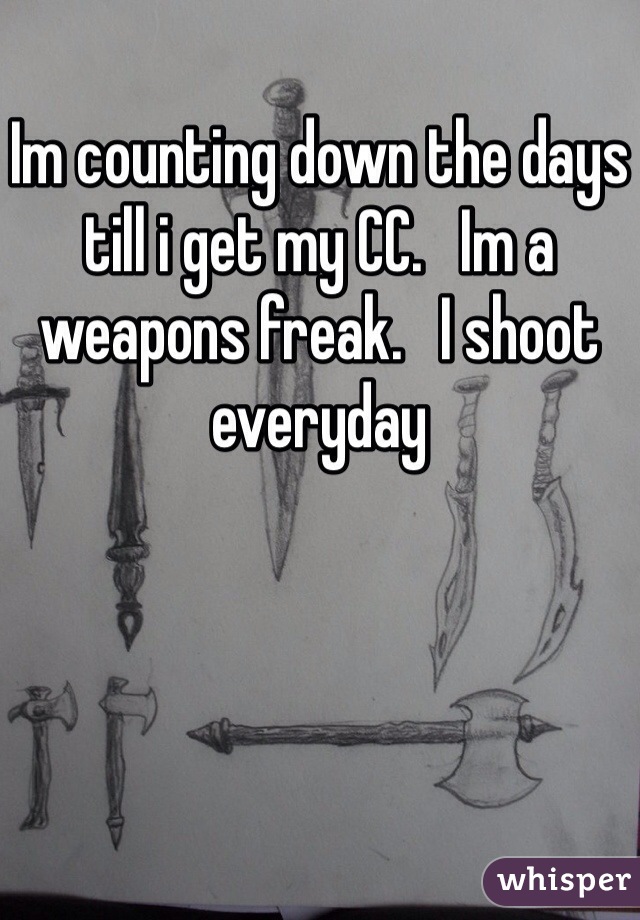 Im counting down the days till i get my CC.   Im a weapons freak.   I shoot everyday