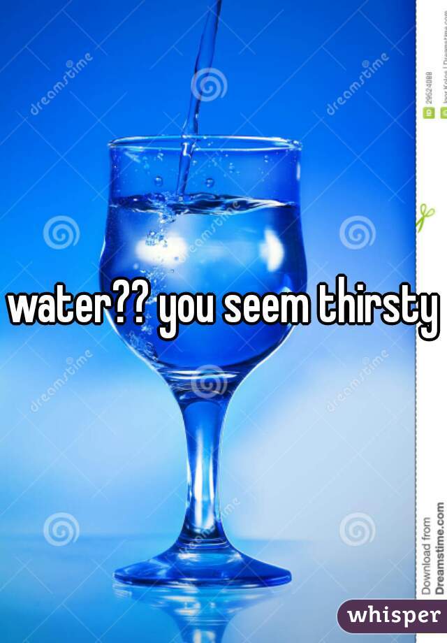 water?? you seem thirsty