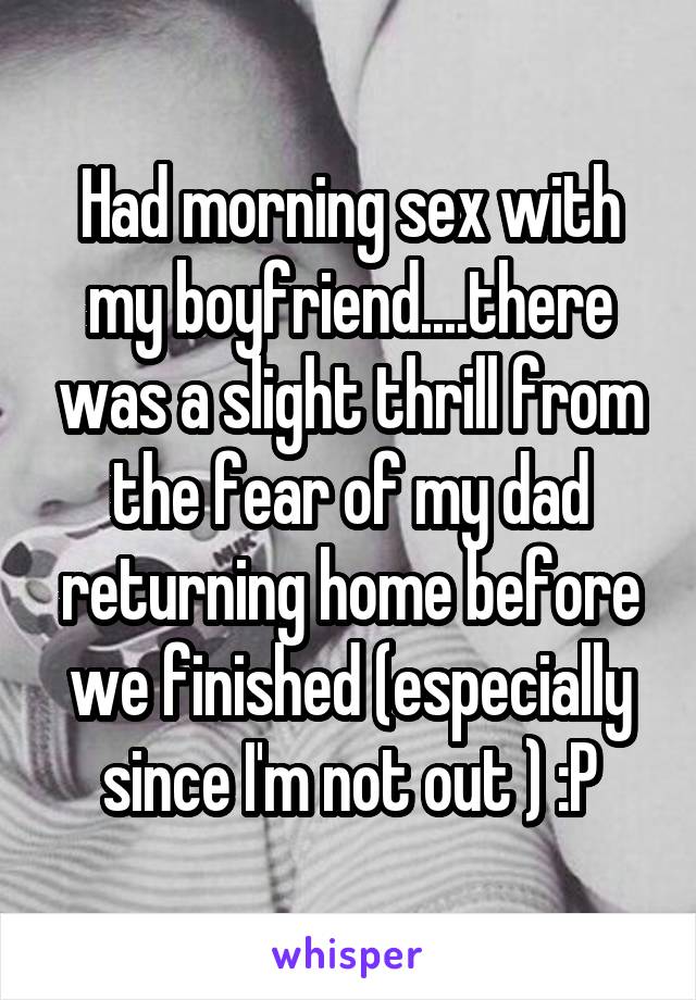 Had morning sex with my boyfriend....there was a slight thrill from the fear of my dad returning home before we finished (especially since I'm not out ) :P