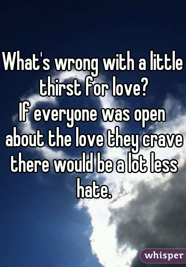 What's wrong with a little thirst for love?
If everyone was open about the love they crave there would be a lot less hate.