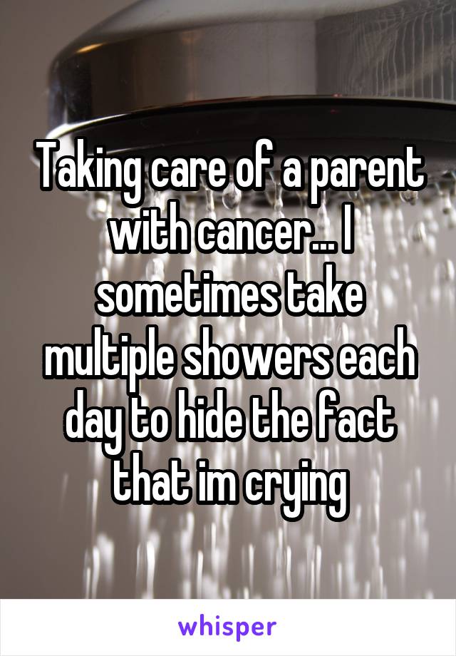 Taking care of a parent with cancer... I sometimes take multiple showers each day to hide the fact that im crying