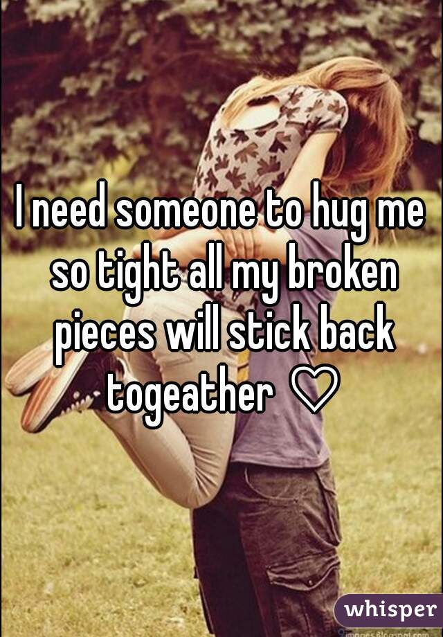 I need someone to hug me so tight all my broken pieces will stick back togeather ♡