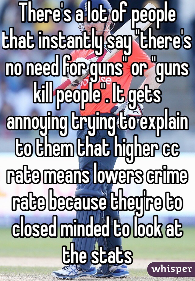 There's a lot of people that instantly say "there's no need for guns" or "guns kill people". It gets annoying trying to explain to them that higher cc rate means lowers crime rate because they're to closed minded to look at the stats