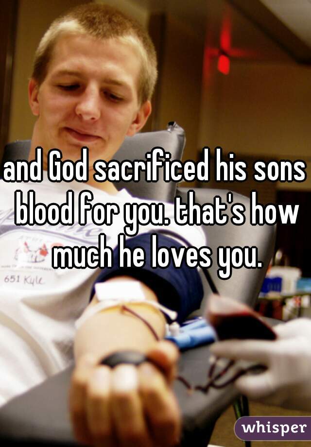 and God sacrificed his sons blood for you. that's how much he loves you.