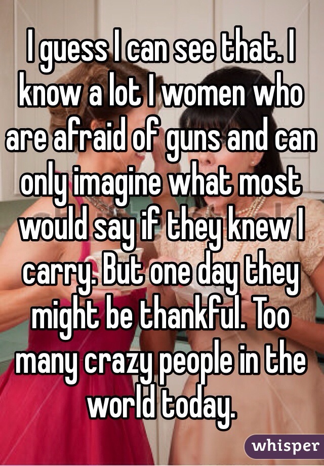 I guess I can see that. I know a lot I women who are afraid of guns and can only imagine what most would say if they knew I carry. But one day they might be thankful. Too many crazy people in the world today.