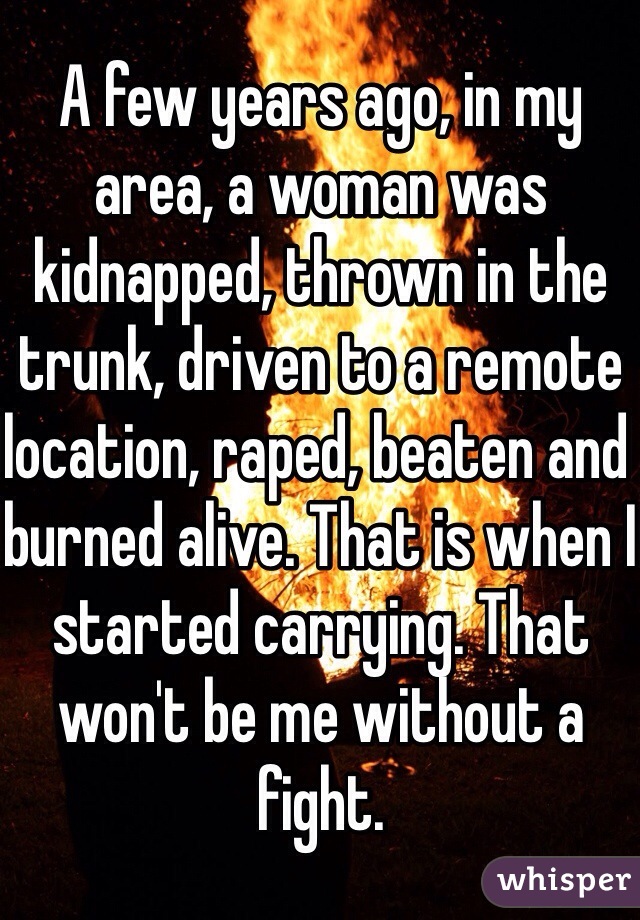 A few years ago, in my area, a woman was kidnapped, thrown in the trunk, driven to a remote location, raped, beaten and burned alive. That is when I started carrying. That won't be me without a fight. 