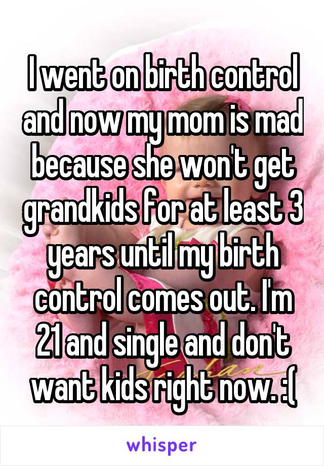 I went on birth control and now my mom is mad because she won't get grandkids for at least 3 years until my birth control comes out. I'm 21 and single and don't want kids right now. :(