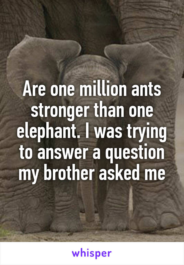 Are one million ants stronger than one elephant. I was trying to answer a question my brother asked me