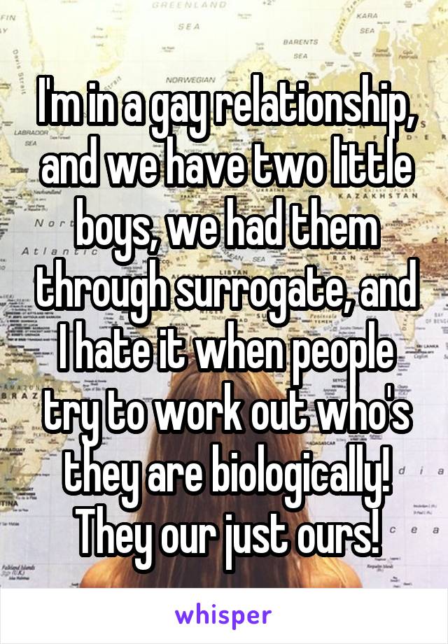 I'm in a gay relationship, and we have two little boys, we had them through surrogate, and I hate it when people try to work out who's they are biologically! They our just ours!