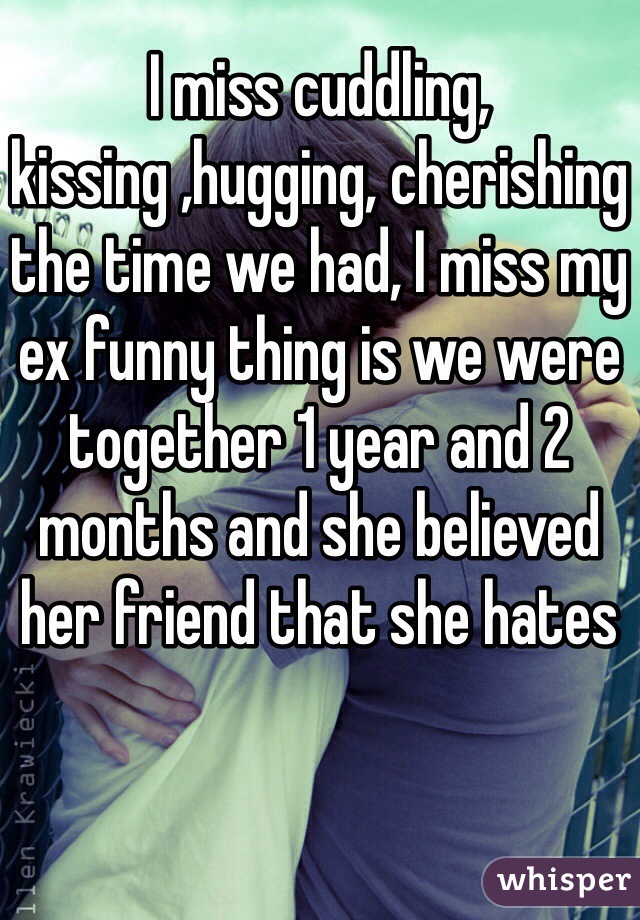 I miss cuddling, kissing ,hugging, cherishing the time we had, I miss my ex funny thing is we were together 1 year and 2 months and she believed her friend that she hates