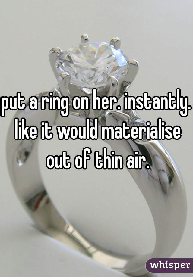 put a ring on her. instantly. like it would materialise out of thin air.