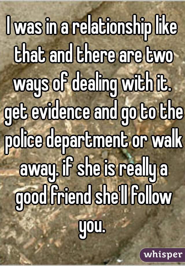 I was in a relationship like that and there are two ways of dealing with it.  get evidence and go to the police department or walk away. if she is really a good friend she'll follow you. 