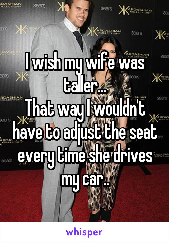 I wish my wife was taller...
That way I wouldn't have to adjust the seat every time she drives my car..