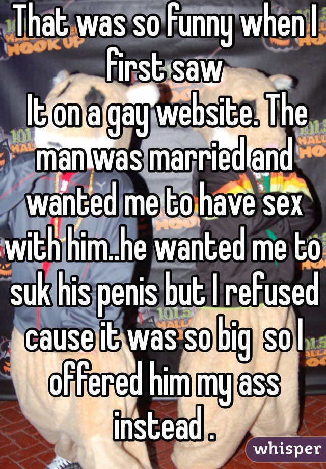 That was so funny when I first saw
 It on a gay website. The man was married and wanted me to have sex with him..he wanted me to suk his penis but I refused cause it was so big  so I offered him my ass instead . 
