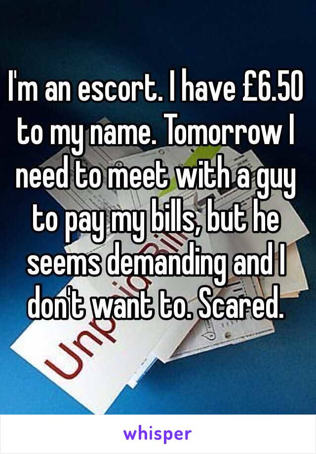 I'm an escort. I have £6.50 to my name. Tomorrow I need to meet with a guy to pay my bills, but he seems demanding and I don't want to. Scared.