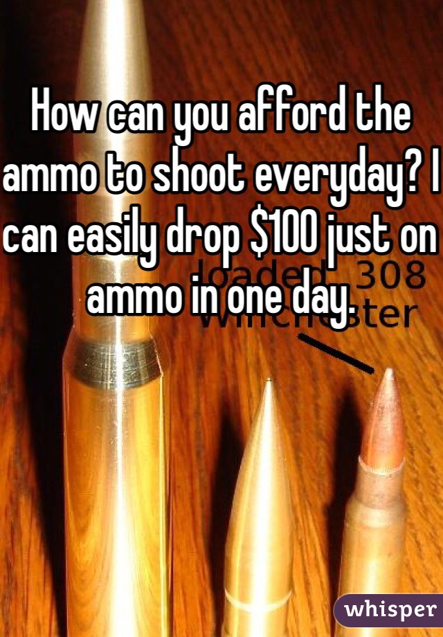 How can you afford the ammo to shoot everyday? I can easily drop $100 just on ammo in one day.