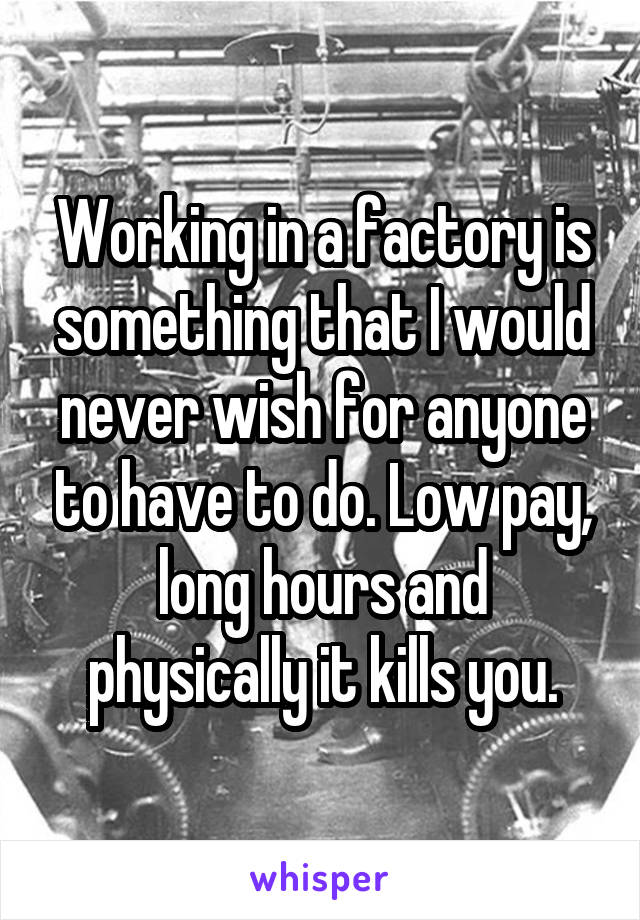 Working in a factory is something that I would never wish for anyone to have to do. Low pay, long hours and physically it kills you.