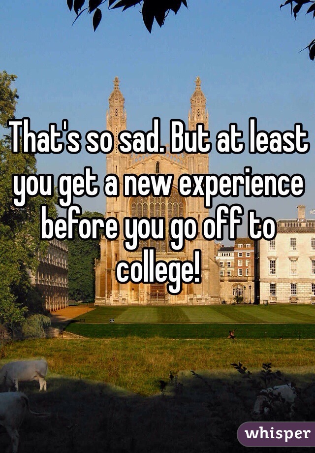 That's so sad. But at least you get a new experience before you go off to college!