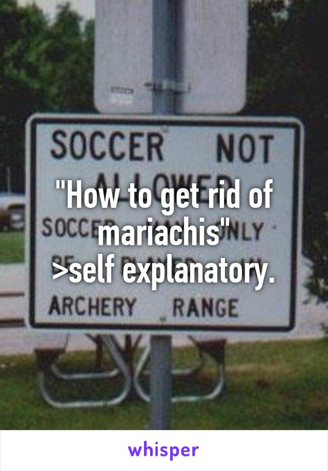 "How to get rid of mariachis"
>self explanatory.