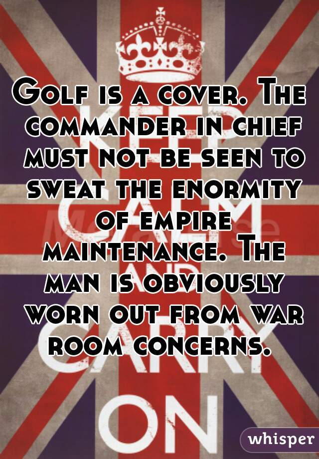Golf is a cover. The commander in chief must not be seen to sweat the enormity of empire maintenance. The man is obviously worn out from war room concerns. 