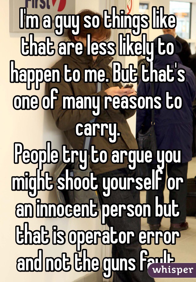 I'm a guy so things like that are less likely to happen to me. But that's one of many reasons to carry.
People try to argue you might shoot yourself or an innocent person but that is operator error and not the guns fault.