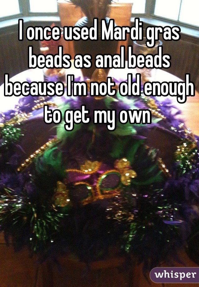 I once used Mardi gras beads as anal beads because I'm not old enough to get my own 