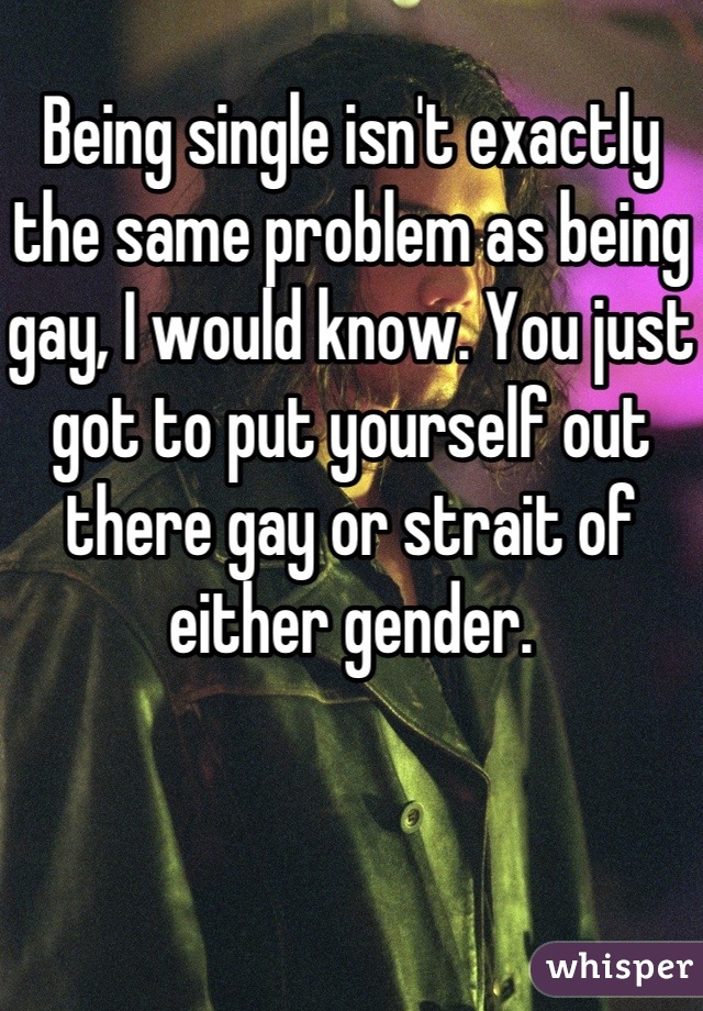 Being single isn't exactly the same problem as being gay, I would know. You just got to put yourself out there gay or strait of either gender.