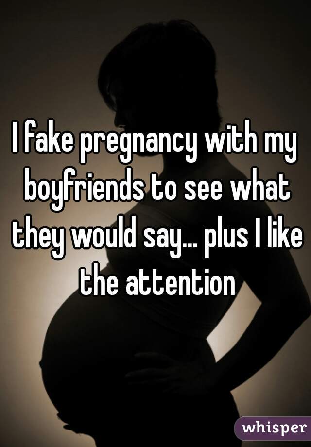 I fake pregnancy with my boyfriends to see what they would say... plus I like the attention