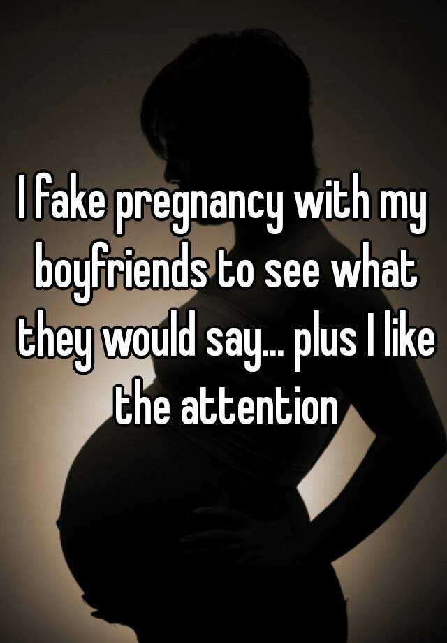 I fake pregnancy with my boyfriends to see what they would say... plus I like the attention