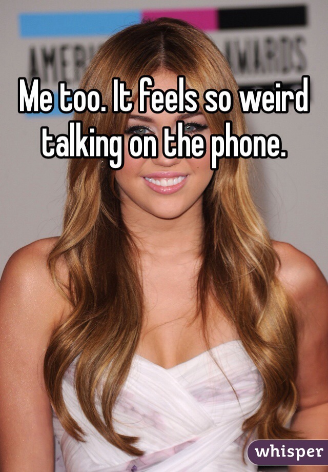 Me too. It feels so weird talking on the phone.