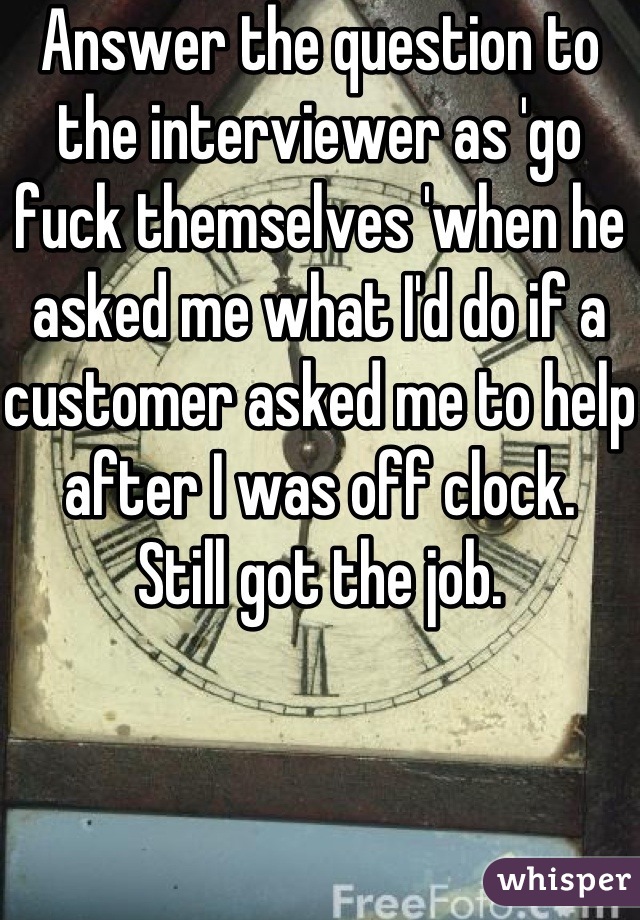 Answer the question to the interviewer as 'go fuck themselves 'when he asked me what I'd do if a customer asked me to help after I was off clock.
Still got the job.