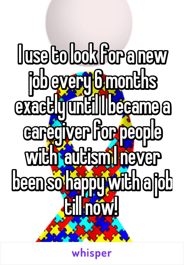 I use to look for a new job every 6 months exactly until I became a caregiver for people with  autism I never been so happy with a job till now! 